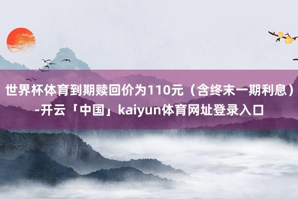 世界杯体育到期赎回价为110元（含终末一期利息）-开云「中国」kaiyun体育网址登录入口