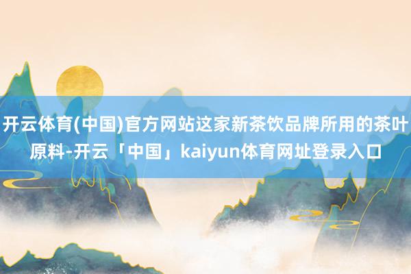 开云体育(中国)官方网站这家新茶饮品牌所用的茶叶原料-开云「中国」kaiyun体育网址登录入口