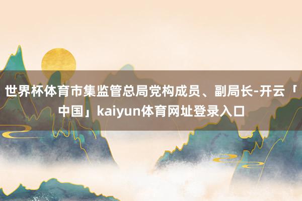 世界杯体育市集监管总局党构成员、副局长-开云「中国」kaiyun体育网址登录入口