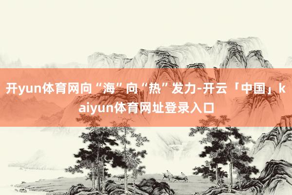 开yun体育网向“海”向“热”发力-开云「中国」kaiyun体育网址登录入口