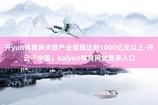 开yun体育网关联产业规模达到1000亿元以上-开云「中国」kaiyun体育网址登录入口