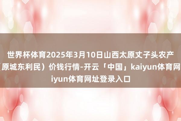 世界杯体育2025年3月10日山西太原丈子头农产物物流园（原城东利民）价钱行情-开云「中国」kaiyun体育网址登录入口