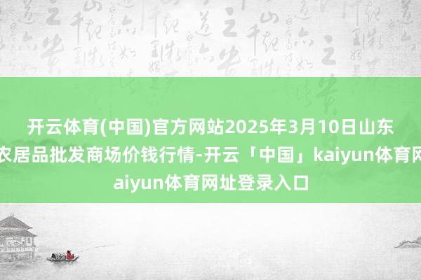 开云体育(中国)官方网站2025年3月10日山东青岛黄河路农居品批发商场价钱行情-开云「中国」kaiyun体育网址登录入口