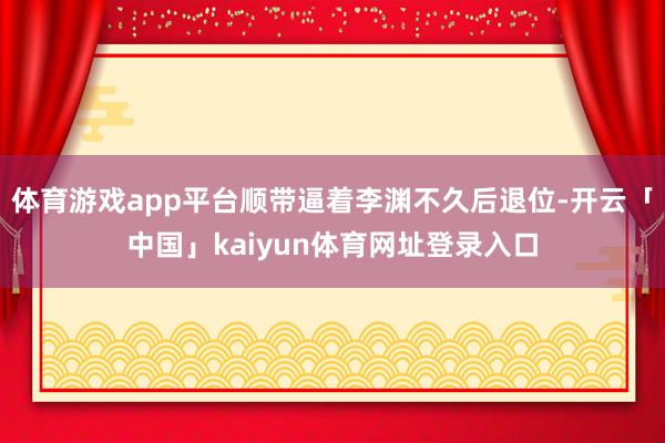 体育游戏app平台顺带逼着李渊不久后退位-开云「中国」kaiyun体育网址登录入口