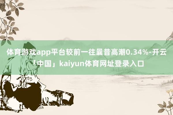 体育游戏app平台较前一往曩昔高潮0.34%-开云「中国」kaiyun体育网址登录入口