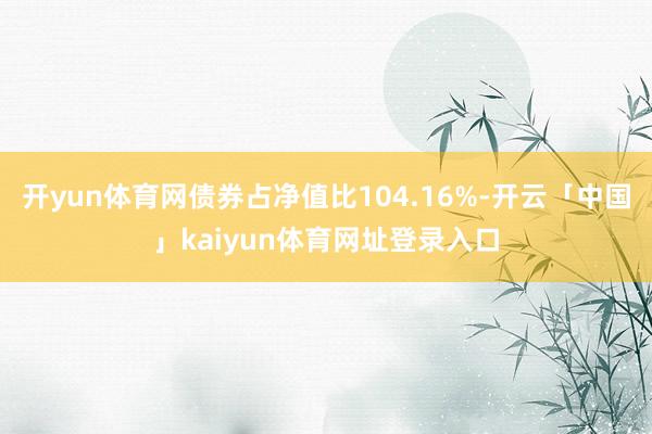 开yun体育网债券占净值比104.16%-开云「中国」kaiyun体育网址登录入口