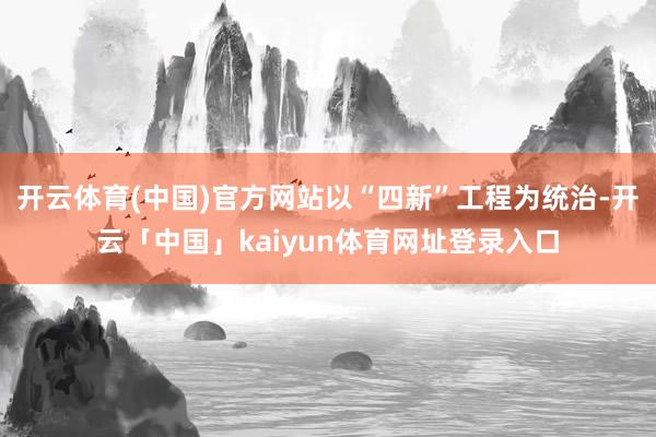 开云体育(中国)官方网站以“四新”工程为统治-开云「中国」kaiyun体育网址登录入口