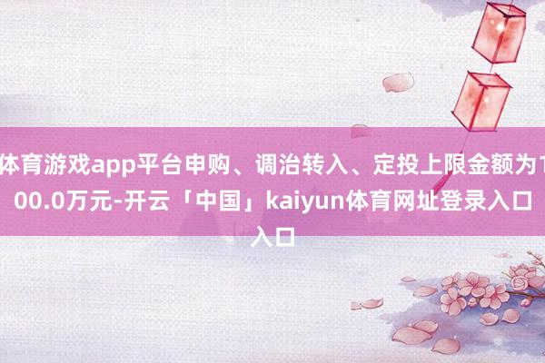 体育游戏app平台申购、调治转入、定投上限金额为100.0万元-开云「中国」kaiyun体育网址登录入口