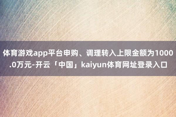 体育游戏app平台申购、调理转入上限金额为1000.0万元-开云「中国」kaiyun体育网址登录入口