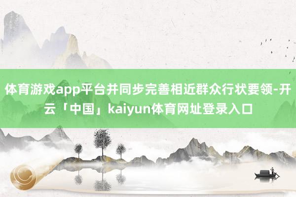 体育游戏app平台并同步完善相近群众行状要领-开云「中国」kaiyun体育网址登录入口