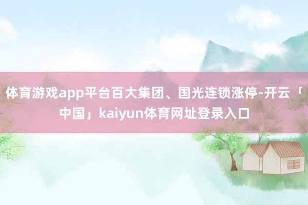 体育游戏app平台百大集团、国光连锁涨停-开云「中国」kaiyun体育网址登录入口