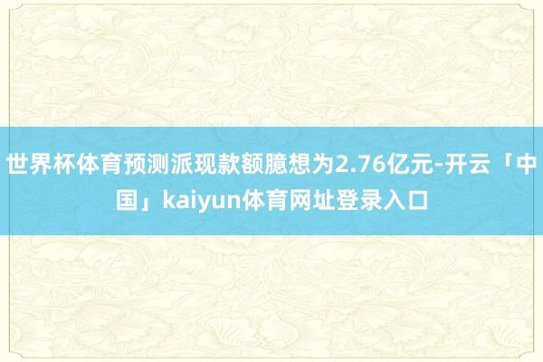 世界杯体育预测派现款额臆想为2.76亿元-开云「中国」kaiyun体育网址登录入口
