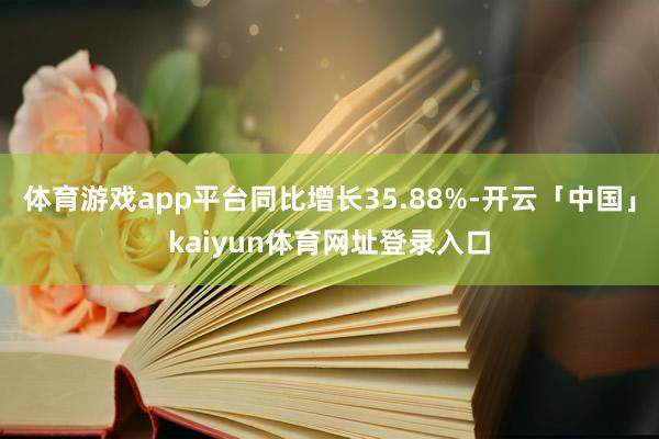 体育游戏app平台同比增长35.88%-开云「中国」kaiyun体育网址登录入口