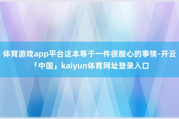 体育游戏app平台这本等于一件很酸心的事情-开云「中国」kaiyun体育网址登录入口