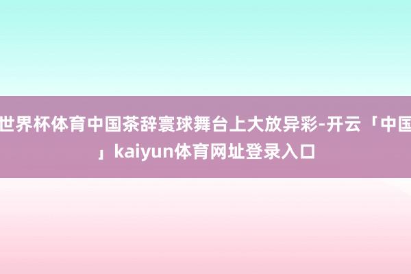 世界杯体育中国茶辞寰球舞台上大放异彩-开云「中国」kaiyun体育网址登录入口