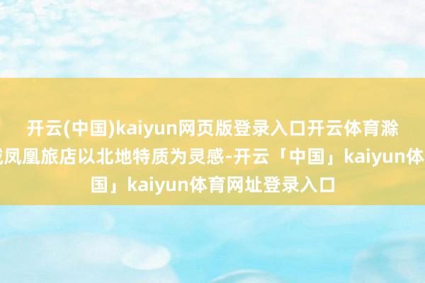 开云(中国)kaiyun网页版登录入口开云体育滁州碧桂园欧洲城凤凰旅店以北地特质为灵感-开云「中国」kaiyun体育网址登录入口