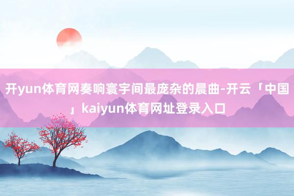 开yun体育网奏响寰宇间最庞杂的晨曲-开云「中国」kaiyun体育网址登录入口
