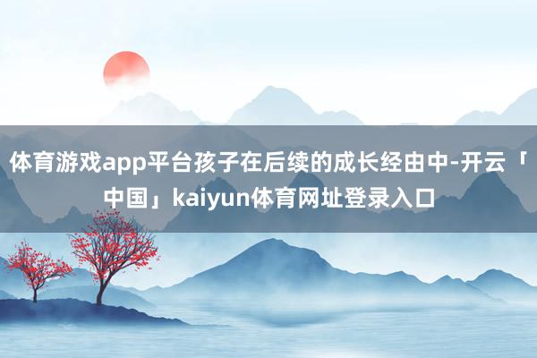 体育游戏app平台孩子在后续的成长经由中-开云「中国」kaiyun体育网址登录入口