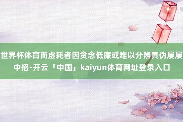 世界杯体育而虚耗者因贪念低廉或难以分辨真伪屡屡中招-开云「中国」kaiyun体育网址登录入口