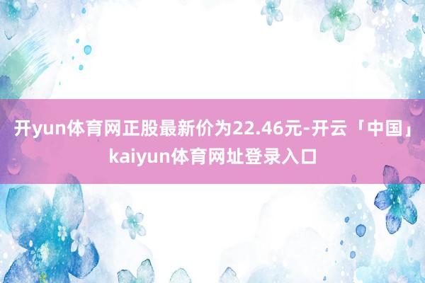 开yun体育网正股最新价为22.46元-开云「中国」kaiyun体育网址登录入口