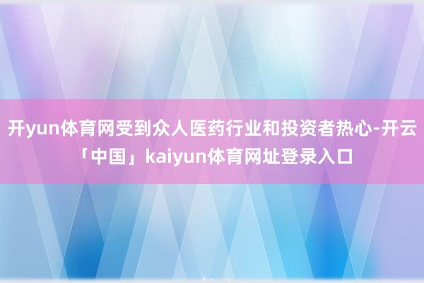 开yun体育网受到众人医药行业和投资者热心-开云「中国」kaiyun体育网址登录入口