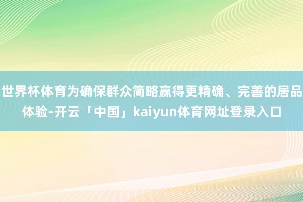 世界杯体育为确保群众简略赢得更精确、完善的居品体验-开云「中国」kaiyun体育网址登录入口