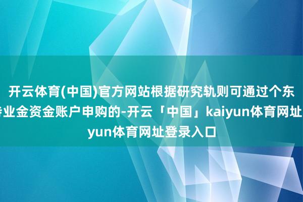 开云体育(中国)官方网站根据研究轨则可通过个东说念主待业金资金账户申购的-开云「中国」kaiyun体育网址登录入口