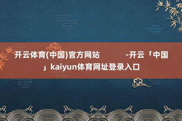 开云体育(中国)官方网站            -开云「中国」kaiyun体育网址登录入口
