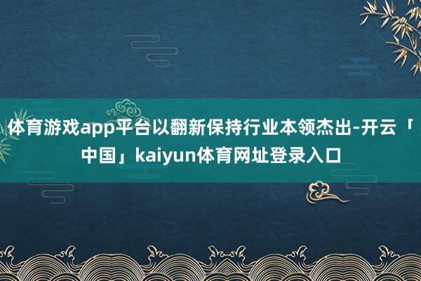 体育游戏app平台以翻新保持行业本领杰出-开云「中国」kaiyun体育网址登录入口
