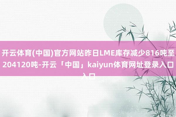 开云体育(中国)官方网站昨日LME库存减少816吨至204120吨-开云「中国」kaiyun体育网址登录入口