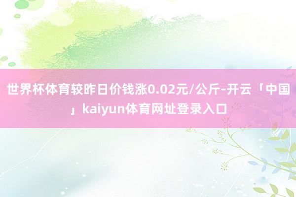 世界杯体育较昨日价钱涨0.02元/公斤-开云「中国」kaiyun体育网址登录入口