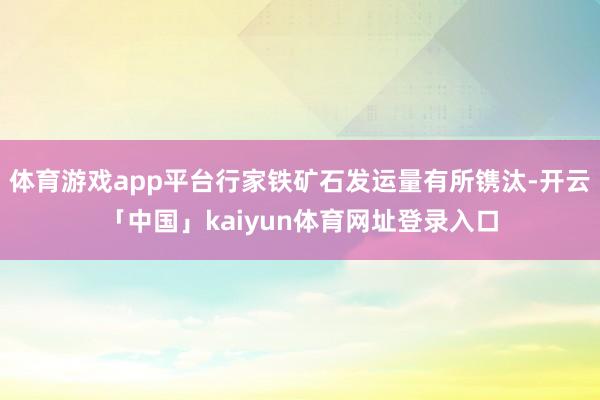 体育游戏app平台行家铁矿石发运量有所镌汰-开云「中国」kaiyun体育网址登录入口