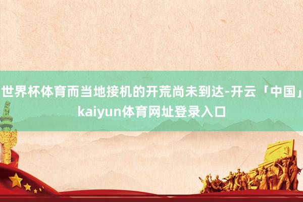 世界杯体育而当地接机的开荒尚未到达-开云「中国」kaiyun体育网址登录入口