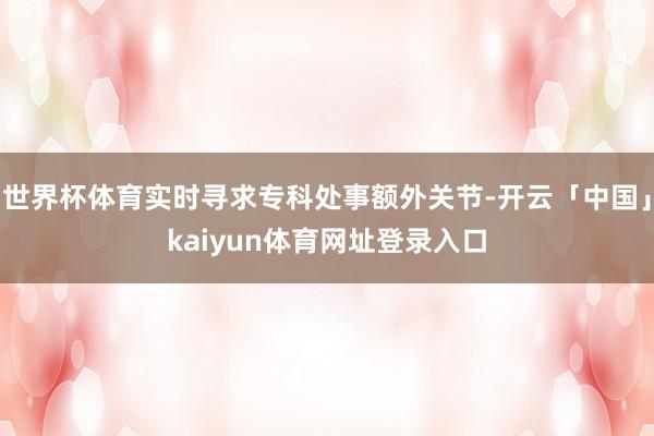 世界杯体育实时寻求专科处事额外关节-开云「中国」kaiyun体育网址登录入口