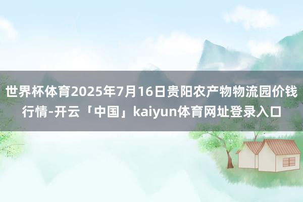 世界杯体育2025年7月16日贵阳农产物物流园价钱行情-开云「中国」kaiyun体育网址登录入口