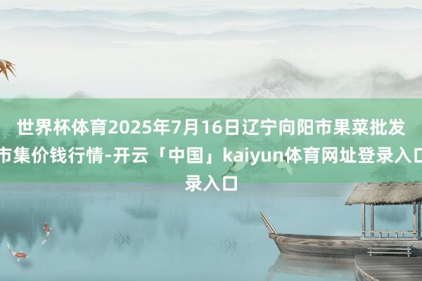 世界杯体育2025年7月16日辽宁向阳市果菜批发市集价钱行情-开云「中国」kaiyun体育网址登录入口