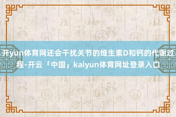 开yun体育网还会干扰关节的维生素D和钙的代谢过程-开云「中国」kaiyun体育网址登录入口