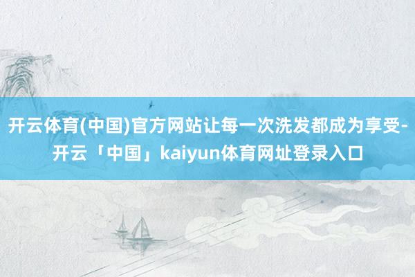 开云体育(中国)官方网站让每一次洗发都成为享受-开云「中国」kaiyun体育网址登录入口