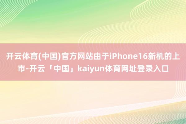 开云体育(中国)官方网站由于iPhone16新机的上市-开云「中国」kaiyun体育网址登录入口