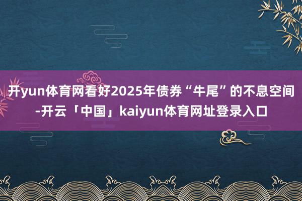 开yun体育网看好2025年债券“牛尾”的不息空间-开云「中国」kaiyun体育网址登录入口