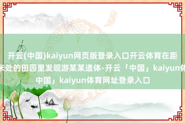 开云(中国)kaiyun网页版登录入口开云体育在距工地寝室约800米处的田园里发现游某某遗体-开云「中国」kaiyun体育网址登录入口
