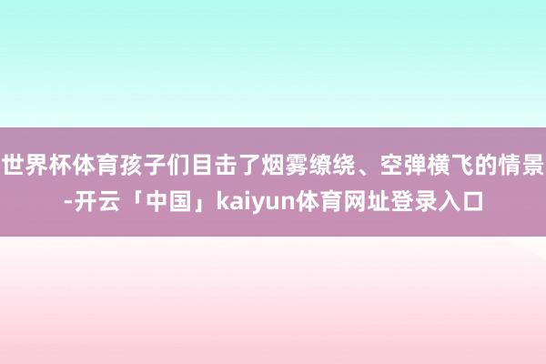 世界杯体育孩子们目击了烟雾缭绕、空弹横飞的情景-开云「中国」kaiyun体育网址登录入口