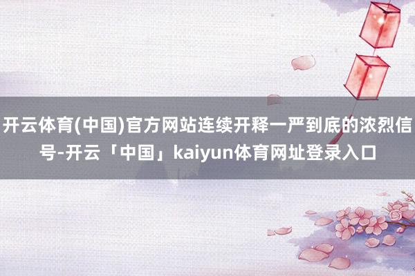开云体育(中国)官方网站连续开释一严到底的浓烈信号-开云「中国」kaiyun体育网址登录入口