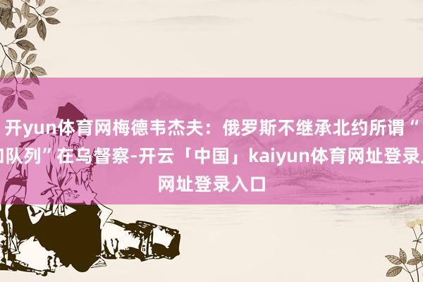 开yun体育网梅德韦杰夫：俄罗斯不继承北约所谓“维和队列”在乌督察-开云「中国」kaiyun体育网址登录入口