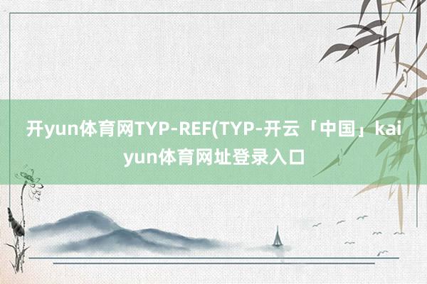 开yun体育网TYP-REF(TYP-开云「中国」kaiyun体育网址登录入口