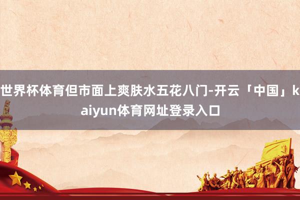 世界杯体育但市面上爽肤水五花八门-开云「中国」kaiyun体育网址登录入口