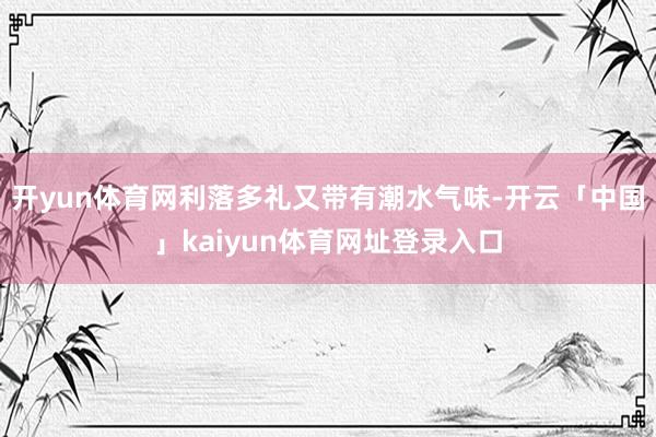 开yun体育网利落多礼又带有潮水气味-开云「中国」kaiyun体育网址登录入口