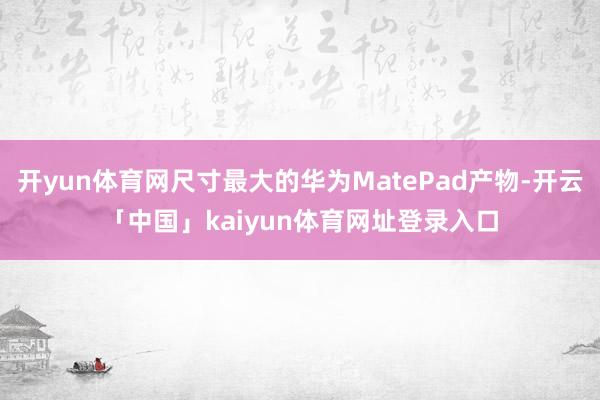 开yun体育网尺寸最大的华为MatePad产物-开云「中国」kaiyun体育网址登录入口