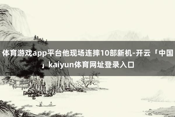 体育游戏app平台他现场连摔10部新机-开云「中国」kaiyun体育网址登录入口