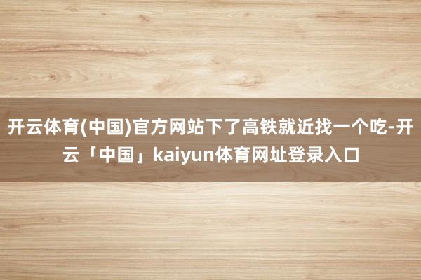 开云体育(中国)官方网站下了高铁就近找一个吃-开云「中国」kaiyun体育网址登录入口